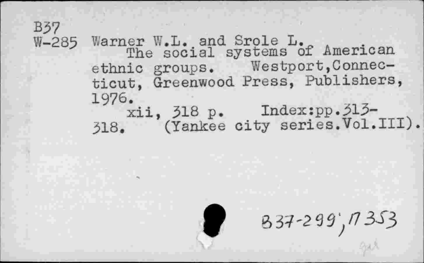 ﻿B37
W-285 Warner W.L. and Srole L. ,
The social systems of American ethnic groups. Westport.Connecticut, Greenwood Press, Publishers, 1976.
xii, 318 p. Index:pp.313-318. (Yankee city series.Vol.Ill).